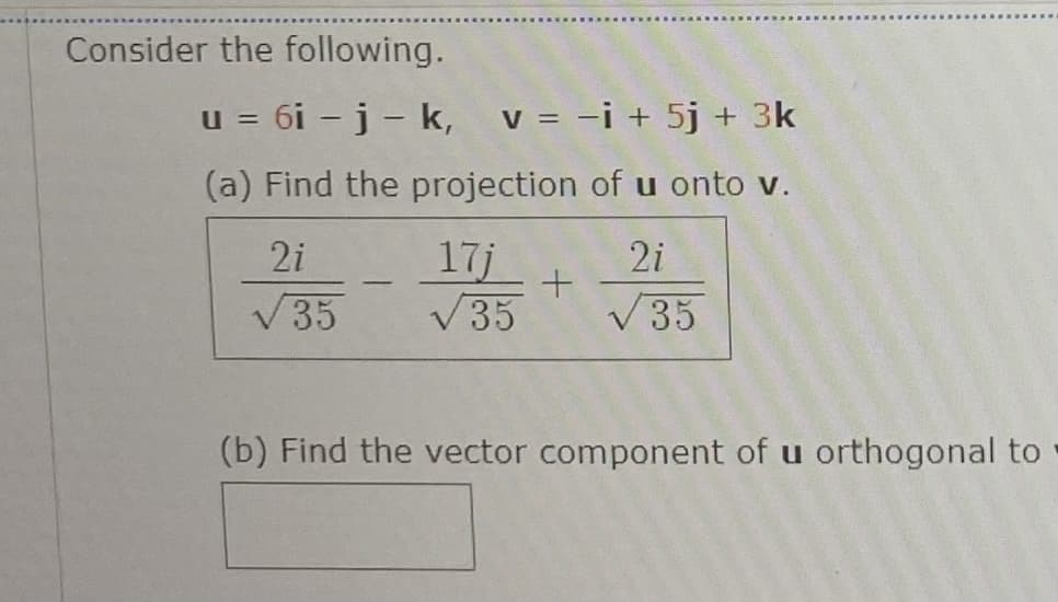 Consider the following.
u = 6i – j - k,
v = -i + 5j + 3k
(a) Find the projection of u onto v.
2i
17j
V35
2i
V35
V35
(b) Find the vector component of u orthogonal to
