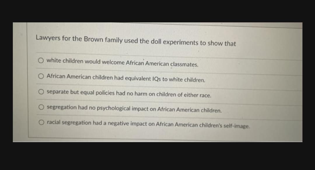 Lawyers for the Brown family used the doll experiments to show that
O white children would welcome African American classmates.
O African American children had equivalent IQs to white children.
O separate but equal policies had no harm on children of either race.
segregation had no psychological impact on African American children.
O racial segregation had a negative impact on African American children's self-image.
