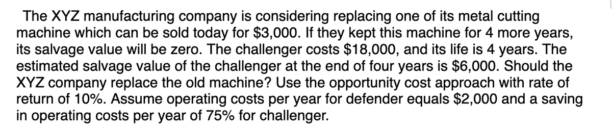 The XYZ manufacturing company is considering replacing one of its metal cutting
machine which can be sold today for $3,000. If they kept this machine for 4 more years,
its salvage value will be zero. The challenger costs $18,000, and its life is 4 years. The
estimated salvage value of the challenger at the end of four years is $6,000. Should the
XYZ company replace the old machine? Use the opportunity cost approach with rate of
return of 10%. Assume operating costs per year for defender equals $2,000 and a saving
in operating costs per year of 75% for challenger.
