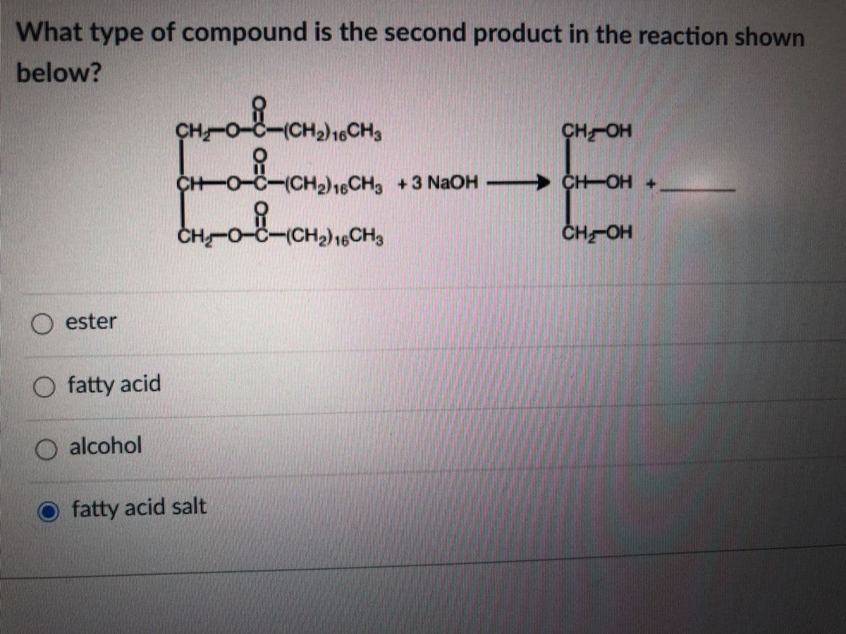 What type of compound is the second product in the reaction shown
below?
CH O-C-(CH2)16CH3
CH-OH
CH-O-C-(CH)16CH, +3 NaOH
>
CH-OH +
CH O-C-(CH,)16CH,
CHOH
O ester
O fatty acid
O alcohol
fatty acid salt
