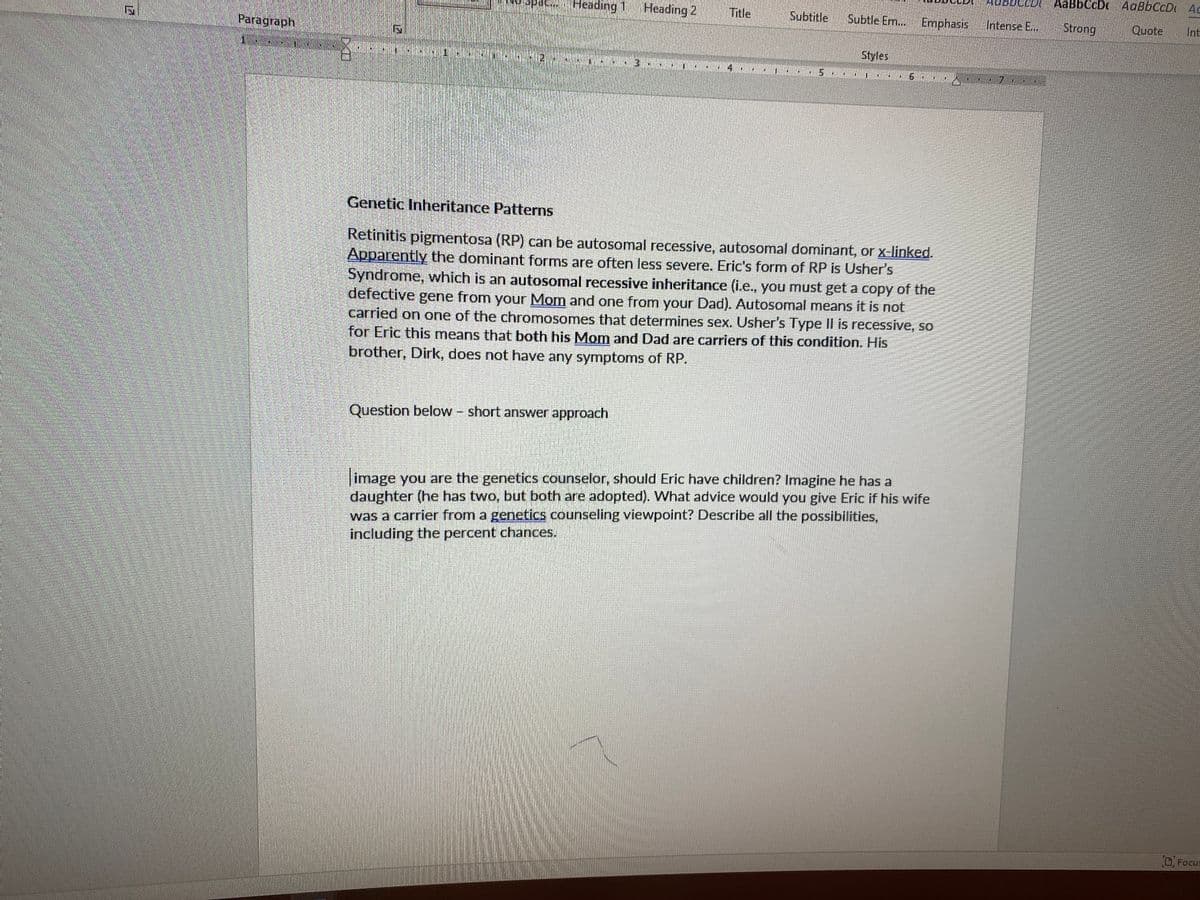 AaBbCcDc AaBbCcD Ac
Heading 1 Heading 2
Title
Subtitle
Subtle Em.. Emphasis
Intense E...
Strong
Quote
Int
Paragraph
Styles
4
Genetic Inheritance Patterns
Retinitis pigmentosa (RP) can be autosomal recessive, autosomal dominant, or x-linked.
Apparently the dominant forms are often less severe. Eric's form of RP is Usher's
Syndrome, which is an autosomal recessive inheritance (i.e., you must get a copy of the
defective
carried on one of the chromosomes that determines sex. Usher's Type II is recessive, so
for Eric this means that both his Mom and Dad are carriers of this condition. His
brother, Dirk, does not have any symptoms of RP.
gene from your Mom and one from your Dad). Autosomal means it is not
Question below short answer approach
image you are the genetics counselor, should Eric have children? Imagine he has a
daughter (he has two, but both are adopted). What advice would you give Eric if his wife
was a carrier from a genetics counseling viewpoint? Describe all the possibilities,
including the percent chances.
Focus
