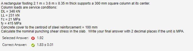 A rectangular footing 2.1 m x 3.6 m x 0.35 m thick supports a 300 mm square column at its center.
Column loads are service conditions:
DL = 346 kN
LL = 231 kN
f'c = 21 MPa
fy = 415 MPa
Concrete cover to the centroid of steel reinforcement = 100 mm
Calculate the nominal punching shear stress in the slab. Write your final answer with 2 decimal places if the unit is MPA.
Selected Answer: O 1.92
Correct Answer:
1.83 ±0.01
