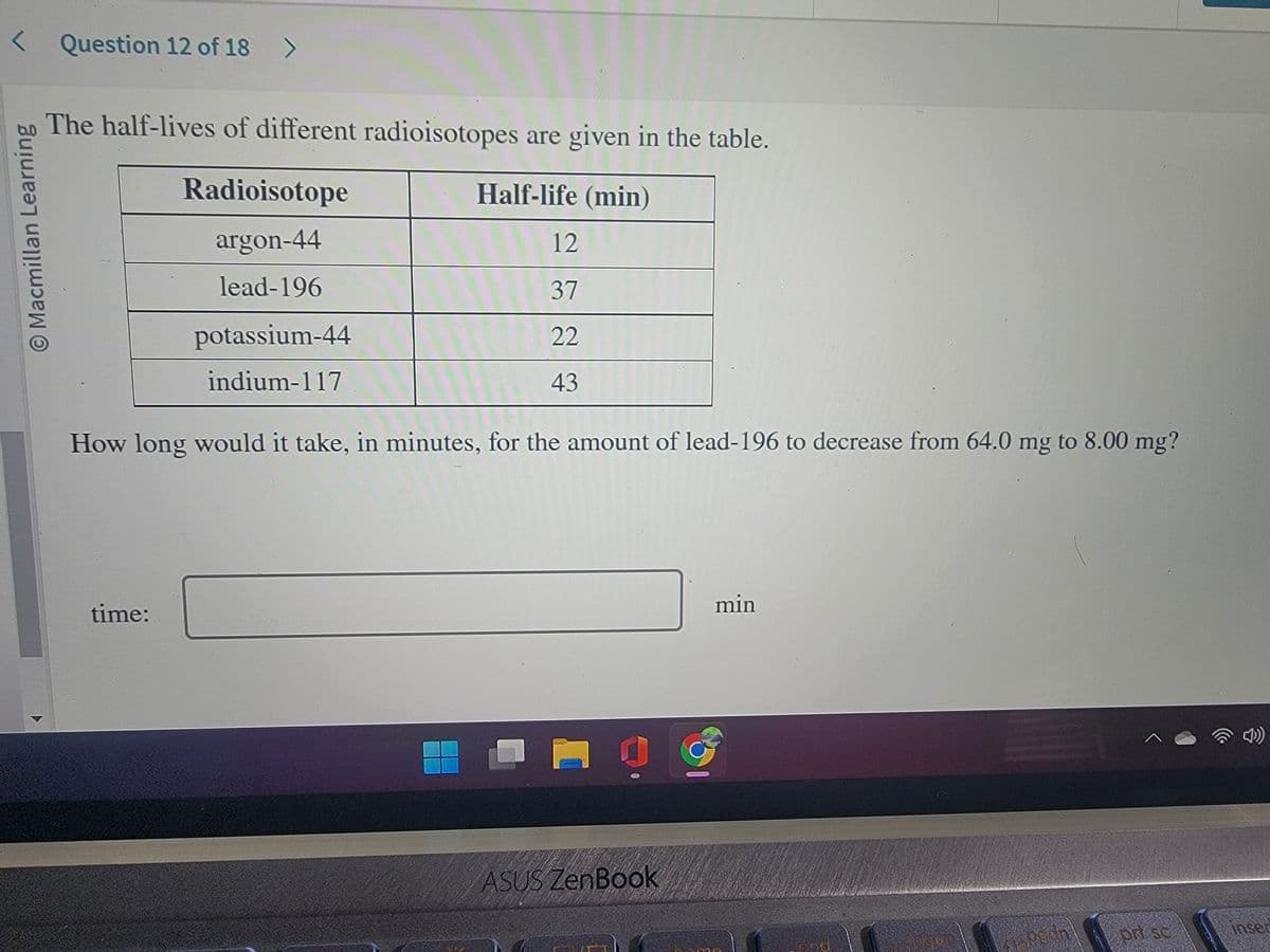 < Question 12 of 18 >
O Macmillan Learning
The half-lives of different radioisotopes are given in the table.
Half-life (min)
Radioisotope
argon-44
lead-196
time:
potassium-44
indium-117
12
37
22
43
How long would it take, in minutes, for the amount of lead-196 to decrease from 64.0 mg to 8.00 mg?
D
ASUS ZenBook
min
^
prt sc
inser