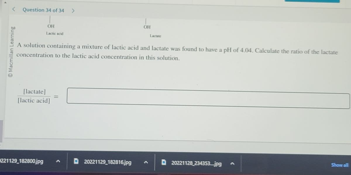 < Question 34 of 34 >
Macmillan Learning
ОН
Lactic acid
[lactate]
[lactic acid]
0221129_182800.jpg A
-
A solution containing a mixture of lactic acid and lactate was found to have a pH of 4.04. Calculate the ratio of the lactate
concentration to the lactic acid concentration in this solution.
D20221129_182816.jpg
ОН
Lactate
D20221128_234353....jpg
Show all