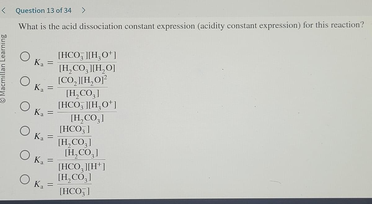 < Question 13 of 34 >
What is the acid dissociation constant expression (acidity constant expression) for this reaction?
Macmillan Learning
O
K₁ =
Ka
K₂ =
Ka
K₁ =
Ka
Ka
Ka
COF
=
Ka =
[HCO3 ][H₂O+]
[H₂CO3 ][H₂O]
[CO,][H,O]
[H₂CO3]
[HCO3 ][H₂0+]
[H₂CO3]
[HCO3 ]
[H,COg]
[H₂CO3]
[HCO3 ][H+]
[H₂CO3]
[HCO3]