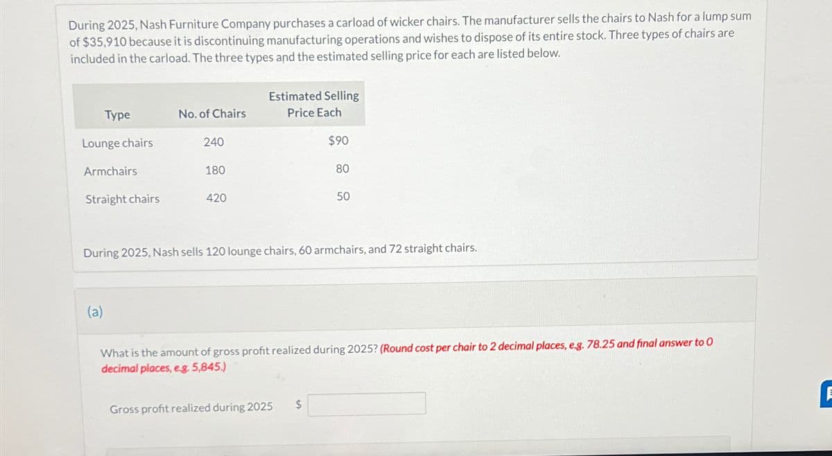 During 2025, Nash Furniture Company purchases a carload of wicker chairs. The manufacturer sells the chairs to Nash for a lump sum
of $35,910 because it is discontinuing manufacturing operations and wishes to dispose of its entire stock. Three types of chairs are
included in the carload. The three types and the estimated selling price for each are listed below.
Estimated Selling
Type
No. of Chairs
Price Each
Lounge chairs
240
$90
Armchairs
180
80
Straight chairs
420
50
During 2025, Nash sells 120 lounge chairs, 60 armchairs, and 72 straight chairs.
(a)
What is the amount of gross profit realized during 2025? (Round cost per chair to 2 decimal places, e.g. 78.25 and final answer to O
decimal places, e.g. 5,845.)
Gross profit realized during 2025
$
1