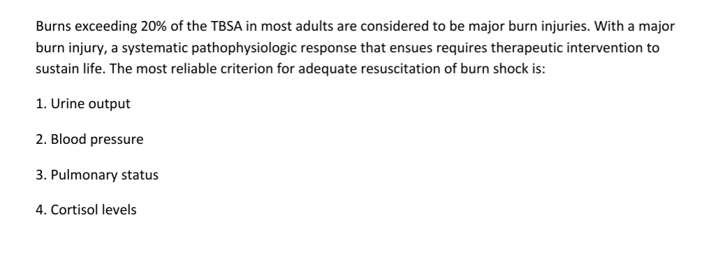 Burns exceeding 20% of the TBSA in most adults are considered to be major burn injuries. With a major
burn injury, a systematic pathophysiologic response that ensues requires therapeutic intervention to
sustain life. The most reliable criterion for adequate resuscitation of burn shock is:
1. Urine output
2. Blood pressure
3. Pulmonary status
4. Cortisol levels
