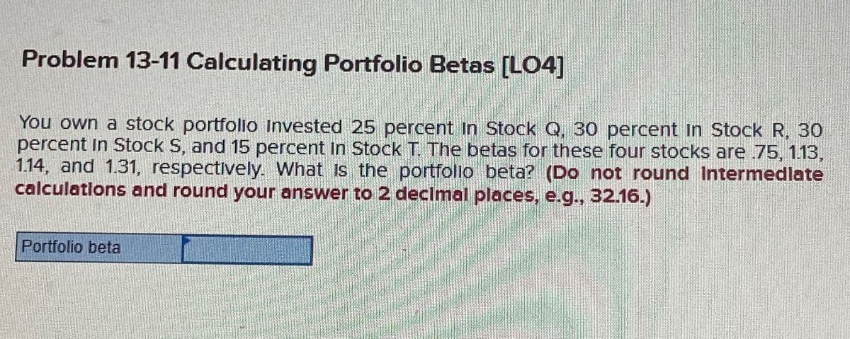 Problem 13-11 Calculating Portfolio Betas [LO4]
You own a stock portfolio Invested 25 percent In Stock Q, 30 percent In Stock R, 30
percent in Stock S, and 15 percent In Stock T. The betas for these four stocks are .75, 1.13,
1.14, and 1.31, respectively. What is the portfolio beta? (Do not round Intermedlate
calculations and round your answer to 2 decimal places, e.g., 32.16.)
Portfolio beta