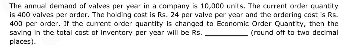 The annual demand of valves per year in a company is 10,000 units. The current order quantity
is 400 valves per order. The holding cost is Rs. 24 per valve per year and the ordering cost is Rs.
400 per order. If the current order quantity is changed to Economic Order Quantity, then the
saving in the total cost of inventory per year will be Rs.
places).
(round off to two decimal
