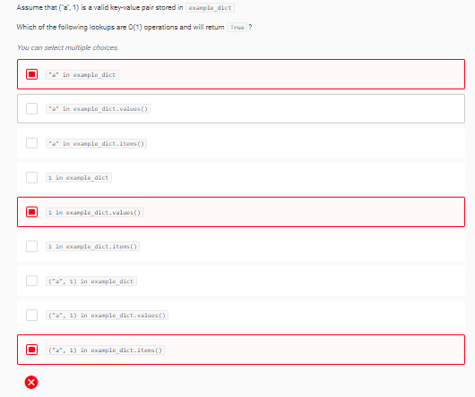 Assume that (a", 1) is a valid key-value pair stored in example dict
Which of the following lookups are O(1) operations and will return True ?
You can select multiple choices.
In example dict
"a" in example dict.values ()
"a" in example dict.items ()
1 in exanple dict
1 in example dict.values()
1 in example dict.itens ()
("a", 1) in example dict
("a", 1) in example dict.values ()
("a", 1) in example_dict.itens ()
