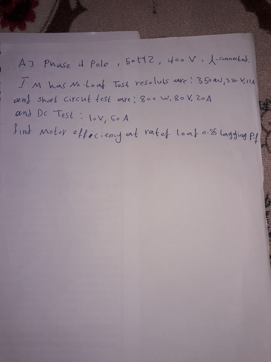 A3 Phase i Pole
T
M has No-Loaf Test reseluts are ! 350 N, 380 V₁ 12A
and short circut test are; 800 W, 80 V, 20 A
and Dc Testlov, 50 A
find Motor officiency at ratef leat 0.85 lagging Pif
50 H2, 400 V -connected,
1
1