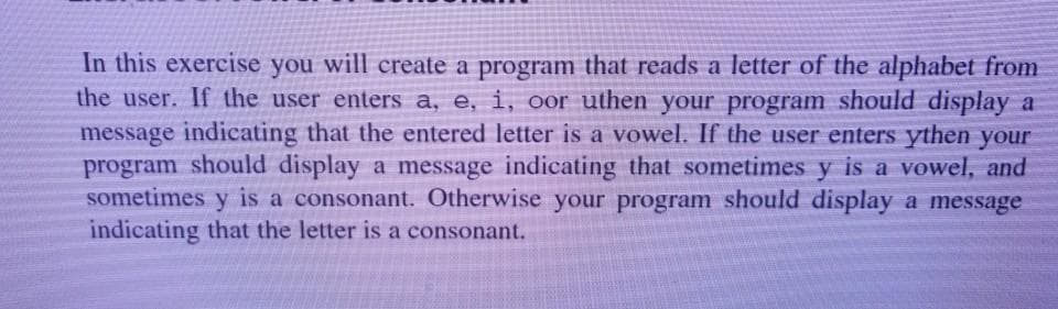 In this exercise you will create a program that reads a letter of the alphabet from
the user. If the user enters a, e, i, oor uthen your program should display a
message indicating that the entered letter is a vowel. If the user enters ythen your
program should display a message indicating that sometimes y is a vowel, and
sometimes y is a consonant. Otherwise your program should display a message
indicating that the letter is a consonant.
