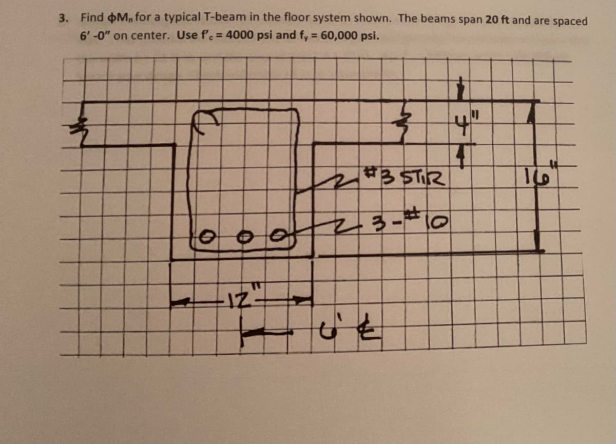 3. Find M, for a typical T-beam in the floor system shown. The beams span 20 ft and are spaced
6'-0" on center. Use fc = 4000 psi and fy = 60,000 psi.
IZ
2 #3 STIR
23-# 10
4"
16