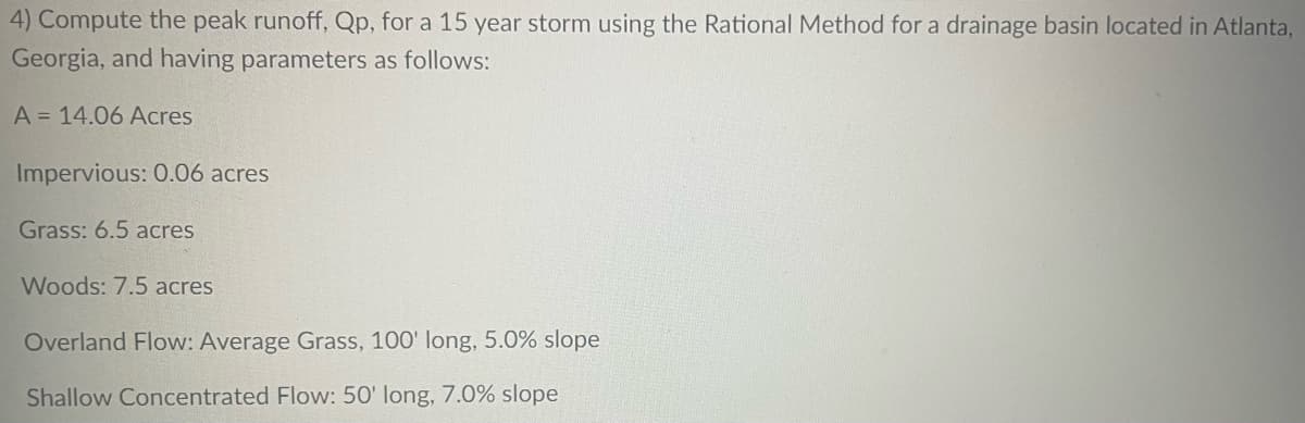 4) Compute the peak runoff, Qp, for a 15 year storm using the Rational Method for a drainage basin located in Atlanta,
Georgia, and having parameters as follows:
A = 14.06 Acres
Impervious: 0.06 acres
Grass: 6.5 acres
Woods: 7.5 acres
Overland Flow: Average Grass, 100' long, 5.0% slope
Shallow Concentrated Flow: 50' long, 7.0% slope