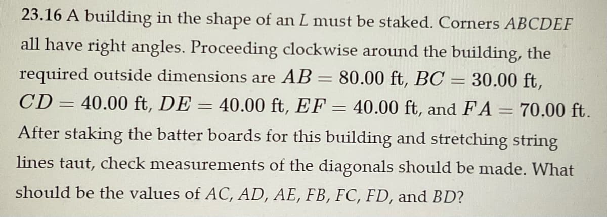 23.16 A building in the shape of an L must be staked. Corners ABCDEF
all have right angles. Proceeding clockwise around the building, the
required outside dimensions are AB = 80.00 ft, BC = 30.00 ft,
40.00 ft, DE = 40.00 ft, EF = 40.00 ft, and FA = 70.00 ft.
After staking the batter boards for this building and stretching string
CD
lines taut, check measurements of the diagonals should be made. What
should be the values of AC, AD, AE, FB, FC, FD, and BD?
=