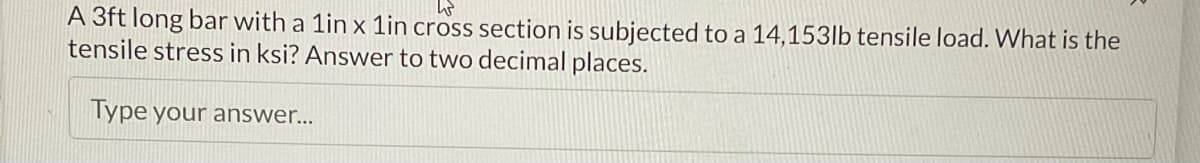 W
A 3ft long bar with a 1in x 1in cross section is subjected to a 14,153lb tensile load. What is the
tensile stress in ksi? Answer to two decimal places.
Type your answer...