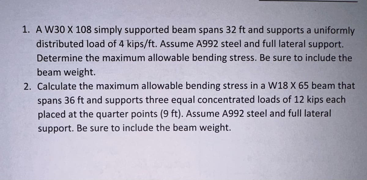 1. A W30 X 108 simply supported beam spans 32 ft and supports a uniformly
distributed load of 4 kips/ft. Assume A992 steel and full lateral support.
Determine the maximum allowable bending stress. Be sure to include the
beam weight.
2. Calculate the maximum allowable bending stress in a W18 X 65 beam that
spans 36 ft and supports three equal concentrated loads of 12 kips each
placed at the quarter points (9 ft). Assume A992 steel and full lateral
support. Be sure to include the beam weight.