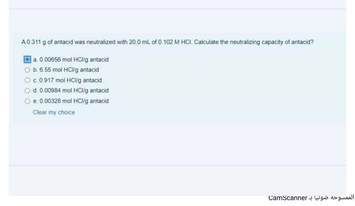 A0.311 g of antacid was neutralized with 20.0 mL of 0.102 M HCI. Calculate the neutralizing capacity of antacid?
la. 0.00656 mol HC/lg antacid
O b. 6.55 mol HCl/g antacid
c.0.917 mol HC/g antacid
O d.0.00984 mol HCI/g antacid
O e. 0.00328 mol HCg antacid
Clear my choice
CamScanner - Wgó o guaal
