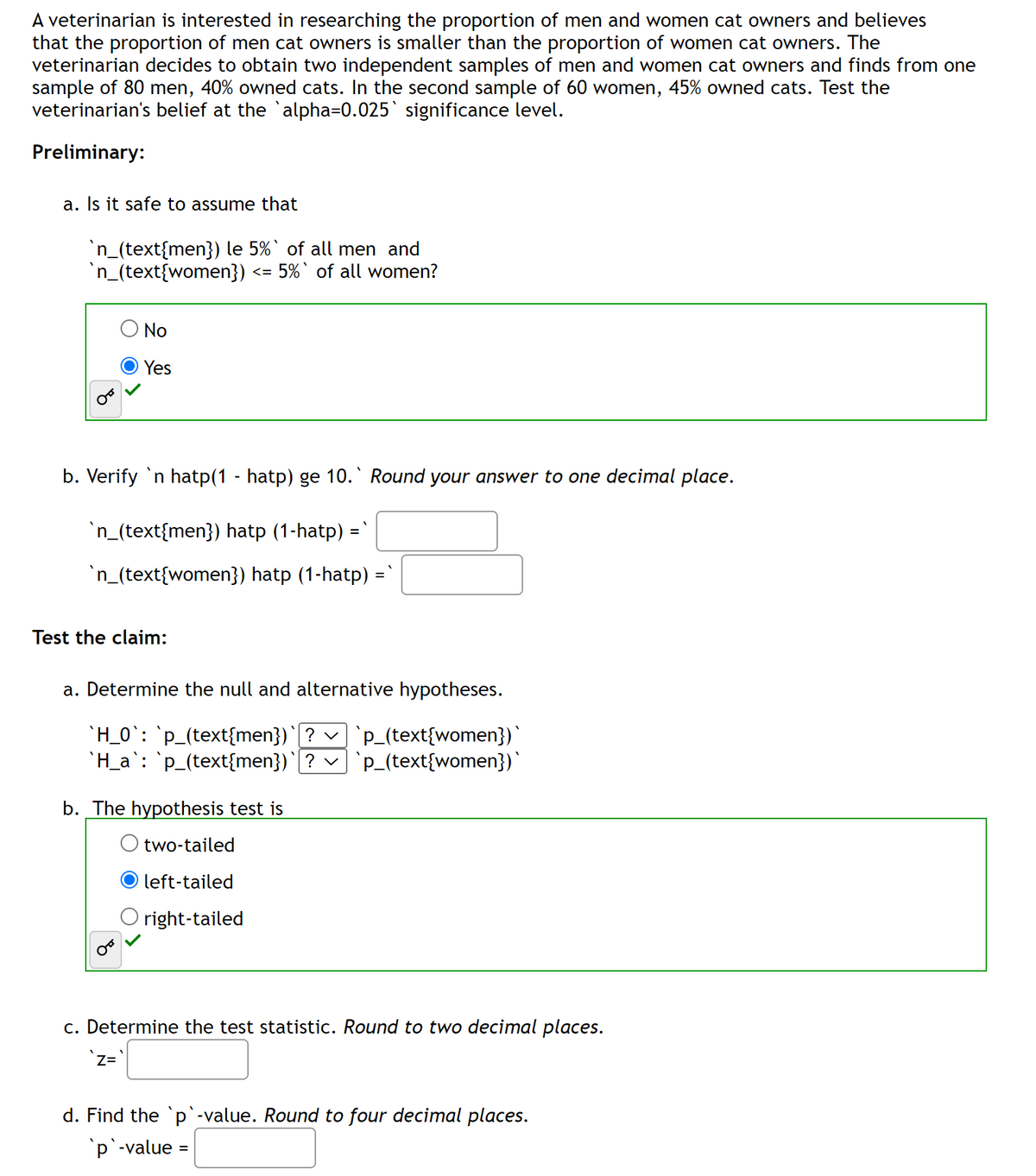 A veterinarian is interested in researching the proportion of men and women cat owners and believes
that the proportion of men cat owners is smaller than the proportion of women cat owners. The
veterinarian decides to obtain two independent samples of men and women cat owners and finds from one
sample of 80 men, 40% owned cats. In the second sample of 60 women, 45% owned cats. Test the
veterinarian's belief at the `alpha=0.025` significance level.
Preliminary:
a. Is it safe to assume that
`n_(text{men}) le 5%` of all men and
`n_(text{women})
<= 5%` of all women?
O No
Yes
b. Verify `n hatp(1 - hatp) ge 10. Round your answer to one decimal place.
`n_(text{men}) hatp (1-hatp) =`
`n_(text{women}) hatp (1-hatp) =`
Test the claim:
a. Determine the null and alternative hypotheses.
`H_0`: `p_(text{men})` ? ✓ `p_(text{women})`
`H_a`: `p_(text{men})`[? ✓] `p_(text{women})`
b. The hypothesis test is
two-tailed
left-tailed
O right-tailed
c. Determine the test statistic. Round to two decimal places.
`Z=`
d. Find the `p`-value. Round to four decimal places.
`p`-value