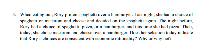 1. When eating out, Rory prefers spaghetti over a hamburger. Last night, she had a choice of
spaghetti or macaroni and cheese and decided on the spaghetti again. The night before,
Rory had a choice of spaghetti, pizza, or a hamburger, and this time she had pizza. Then,
today, she chose macaroni and cheese over a hamburger. Does her selection today indicate
that Rory's choices are consistent with economic rationality? Why or why not?
