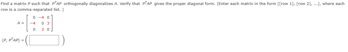 Find a matrix P such that PTAP orthogonally diagonalizes A. Verify that PTAP gives the proper diagonal form. (Enter each matrix in the form [[row 1], [row 2], ...], where each
row is a comma-separated list.)
A =
0-40
-4 0 3
(P, PTAP) =
0 30