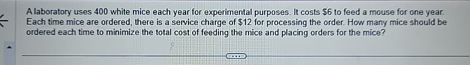 A laboratory uses 400 white mice each year for experimental purposes. It costs $6 to feed a mouse for one year.
Each time mice are ordered, there is a service charge of $12 for processing the order. How many mice should be
ordered each time to minimize the total cost of feeding the mice and placing orders for the mice?