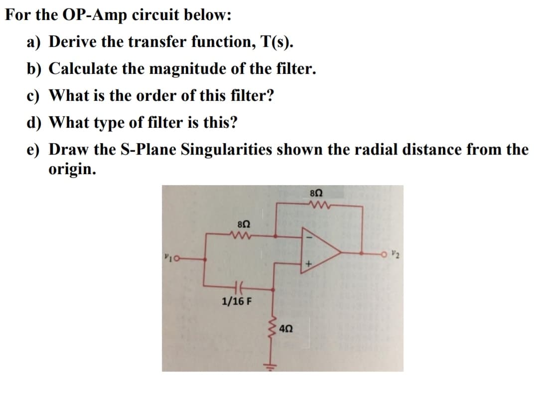 For the OP-Amp circuit below:
a) Derive the transfer function, T(s).
b) Calculate the magnitude of the filter.
c) What is the order of this filter?
d) What type of filter is this?
e) Draw the S-Plane Singularities shown the radial distance from the
origin.
8Ω
V10
O v2
1/16 F
40
