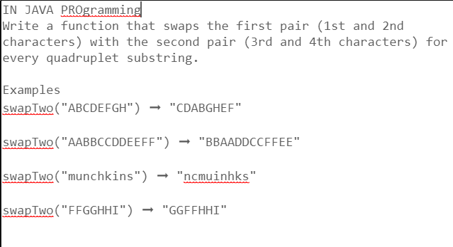 IN JAVA PROgramming
Write a function that swaps the first pair (1st and 2nd
characters) with the second pair (3rd and 4th characters) for
every quadruplet substring.
Examples
swap Two ("ABCDEFGH") → "CDABGHEF"
swapTwo ("AABBCCDDEEFF") → "BBAADDCCFFEE"
swap Two ("munchkins") → "ncmuinhks"
swap Two("FFGGHHI") → "GGFFHHI"