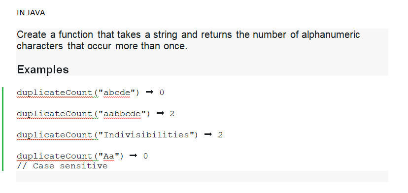 IN JAVA
Create a function that takes a string and returns the number of alphanumeric
characters that occur more than once.
Examples
duplicateCount ("abcde") → 0
duplicateCount ("aabbcde") → 2
duplicateCount ("Indivisibilities") → 2
duplicateCount ("Aa") → 0
// Case sensitive