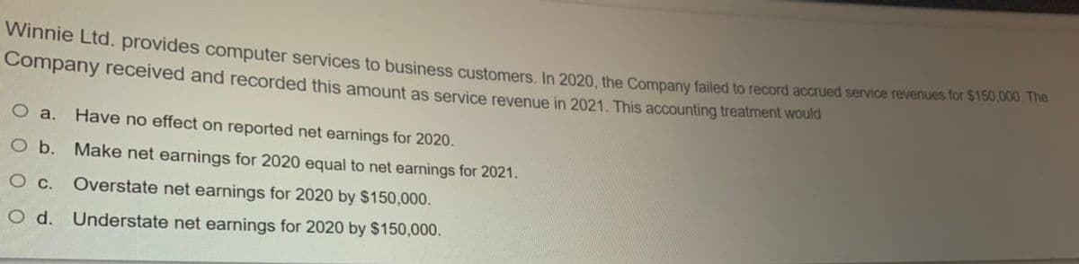 Winie Ltd. provides computer services to business customers In 2020 the Company failed to record accrued service revenues for $150,000. 1he
Company received and recorded this amount as service revenue in 2021. This accounting treatment wouid
O a.
Have no effect on reported net earnings for 2020.
O b. Make net earnings for 2020 equal to net earnings for 2021.
Overstate net earnings for 2020 by $150,000.
O d. Understate net earnings for 2020 by $150,000.

