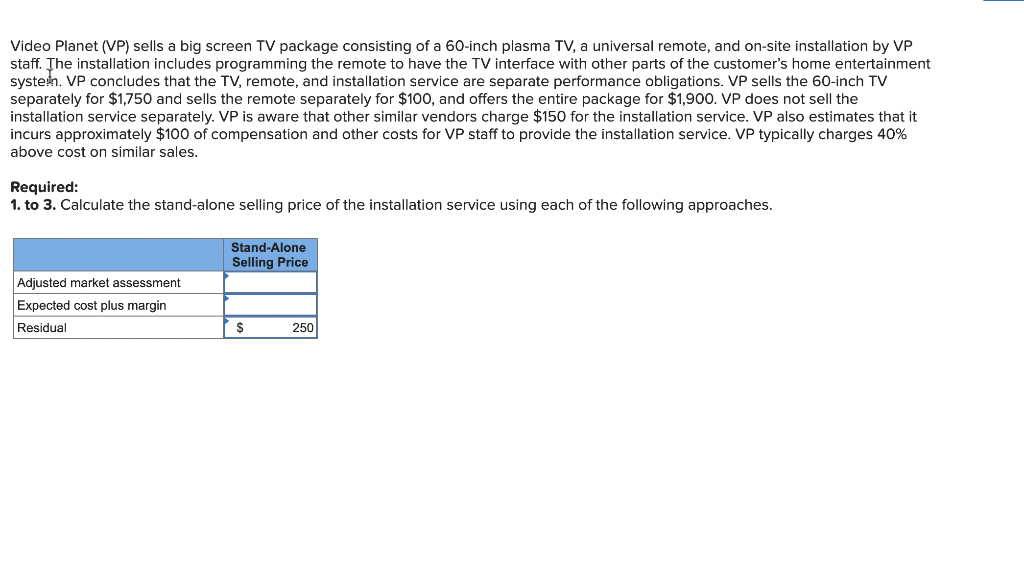 Video Planet (VP) sells a big screen TV package consisting of a 60-inch plasma TV, a universal remote, and on-site installation by VP
staff. The installation includes programming the remote to have the TV interface with other parts of the customer's home entertainment
systen. VP concludes that the TV, remote, and installation service are separate performance obligations. VP sells the 60-inch TV
separately for $1,750 and sells the remote separately for $100, and offers the entire package for $1,900. VP does not sell the
installation service separately. VP is aware that other similar vendors charge $150 for the installation service. VP also estimates that it
incurs approximately $100 of compensation and other costs for VP staff to provide the installation service. VP typically charges 40%
above cost on similar sales.
Required:
1. to 3. Calculate the stand-alone selling price of the installation service using each of the following approaches.
Stand-Alone
Selling Price
Adjusted market assessment
Expected cost plus margin
Residual
250
