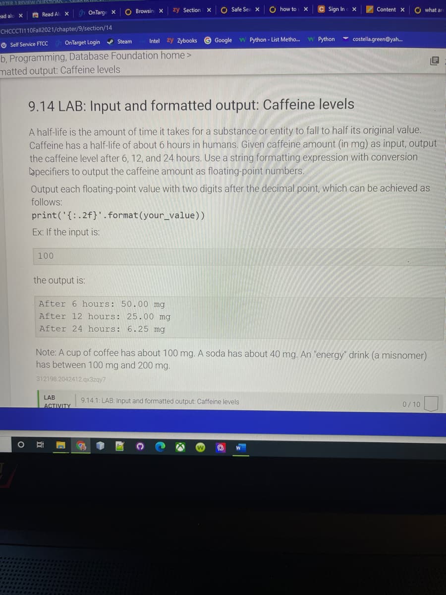 PTER AREVIEW OU
O Browsin X
zy Section X
O Safe Sea X
O how to
C Sign In
Content x
O what ar
A Read Al x
h OnTarge x
ead alo
CHCCCTI110Fall2021/chapter/9/section/14
OnTarget Login Steam
Intel zy zybooks © Google W Python - List Metho.
W Python
costella.green@yah.
O Self Service FTCC
b, Programming, Database Foundation home>
matted output: Caffeine levels
9.14 LAB: Input and formatted output: Caffeine levels
A half-life is the amount of time it takes for a substance or entity to fall to half its original value.
Caffeine has a half-life of about 6 hours in humans. Given caffeine amount (in mg) as input, output
the caffeine level after 6, 12, and 24 hours. Use a string formatting expression with conversion
apecifiers to output the caffeine amount as floating-point numbers.
Output each floating-point value with two digits after the decimal point, which can be achieved as
follows:
print('{:.2f}'.format(your_value))
Ex: If the input is:
100
the output is:
After 6 hours: 50.00 mg
After 12 hours: 25.00 mg
After 24 hours: 6.25 mg
Note: A cup of coffee has about 100 mg. A soda has about 40 mg. An "energy" drink (a misnomer)
has between 100 mg and 200 mg.
312198.2042412 qx3zqy7
LAB
9.14.1: LAB: Input and formatted output: Caffeine levels
ACTIVITY
0/ 10
W
