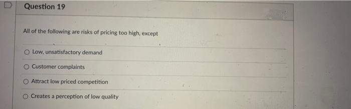 Question 19
All of the following are risks of pricing too high, except
O Low, unsatisfactory demand
O Customer complaints
Attract low priced competition
Creates a perception of low quality