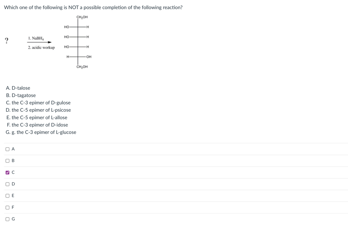 Which one of the following is NOT a possible completion of the following reaction?
CH,OH
но
но
1. NABH,
2. acidic workup
но
H-
OH
ČH,OH
A. D-talose
B. D-tagatose
C. the C-3 epimer of D-gulose
D. the C-5 epimer of L-psicose
E. the C-5 epimer of L-allose
F. the C-3 epimer of D-idose
G. g. the C-3 epimer of L-glucose
A
В
E
F
O G
