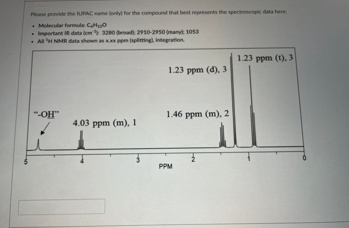 Please provide the IUPAC name (only) for the compound that best represents the spectroscopic data here:
• Molecular formula: C4H100
Important IR data (cm 1): 3280 (broad); 2910-2950 (many); 1053
• All 'H NMR data shown as x.xx ppm (splitting), integration.
1.23 ppm (t), 3
1.23 ppm (d), 3
"-OH"
1.46 ppm (m), 2
4.03 ppm (m), 1
5.
PPM
