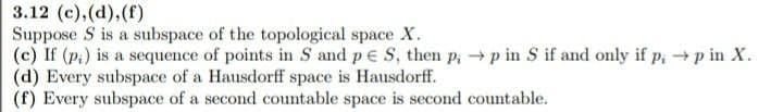 3.12 (c),(d),(f)
Suppose S is a subspace of the topological space X.
(c) If (p.) is a sequence of points in S and p E S, then p; → p in S if and only if p, →p in X.
(d) Every subspace of a Hausdorff space is Hausdorff.
(f) Every subspace of a second countable space is second countable.
