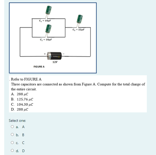 c, - 10uF
C, - 22µF
Cz - 10µF
12V
FIGURE A
.Refer to FIGURE A
Three capacitors are connected as shown from Figure A. Compute for the total charge of
the entire circuit.
A. 288 μC
В. 125.76 иС
С. 104.30 ис
D. 288 µC
Select one:
О а. А
Оь. В
O. C
O d. D
