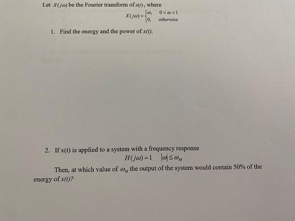 Let X(jo) be the Fourier transform of x(t), where
[w,
0,
1. Find the energy and the power of x(t).
X(jw) =
0 < @ < 1
otherwise
2. If x(t) is applied to a system with a frequency response
H(jw) = 1
≤@M
Then, at which value of a the output of the system would contain 50% of the
energy of x(t)?