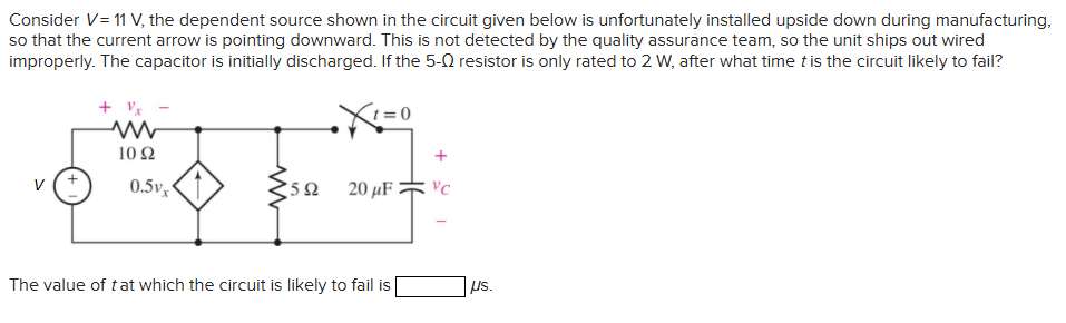 Consider V= 11 V, the dependent source shown in the circuit given below is unfortunately installed upside down during manufacturing,
so that the current arrow is pointing downward. This is not detected by the quality assurance team, so the unit ships out wired
improperly. The capacitor is initially discharged. If the 5-0 resistor is only rated to 2 W, after what time t is the circuit likely to fail?
+Vx
1092
0.5vx
www
592
X
= 0
20 μF
The value of t at which the circuit is likely to fail is
VC
Us.