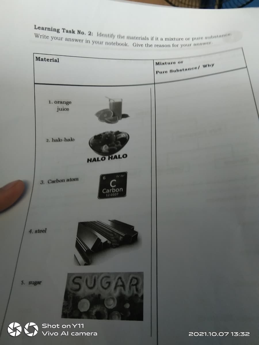 Learning Task No. 2: ldentify the materials if it a mixture or pure substance
Write your answer in your notebook. Give the reason for your anewer
Material
Mixture or
Pure Subetance/ Why
1. orange
juice
2. halo-halo
HALO HALO
6.
3. Carbon atom
Carbon
12.0107
4. steel
SUGAR
5. sugar
Shot on Y11
Vivo Al camera
2021.10.07 13:32
