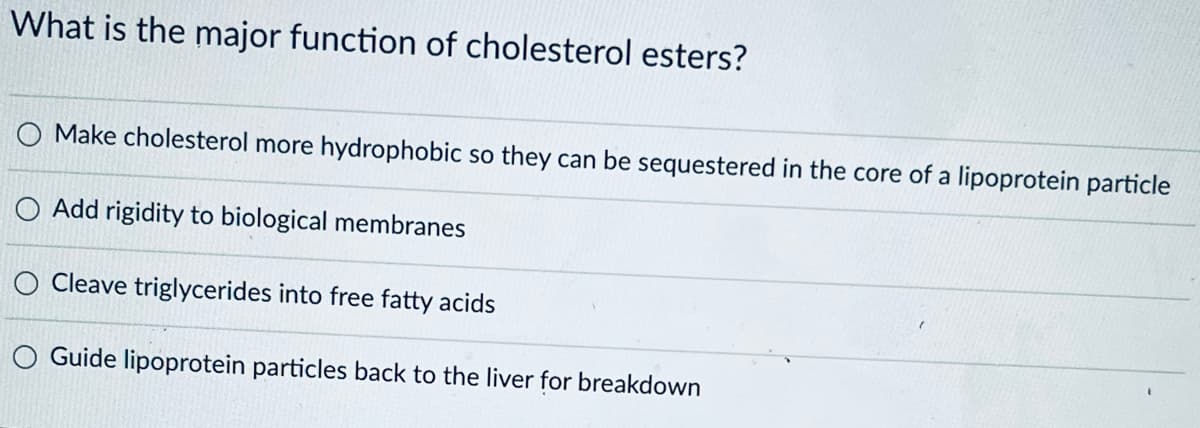 What is the major function of cholesterol esters?
O Make cholesterol more hydrophobic so they can be sequestered in the core of a lipoprotein particle
Add rigidity to biological membranes
O Cleave triglycerides into free fatty acids
O Guide lipoprotein particles back to the liver for breakdown