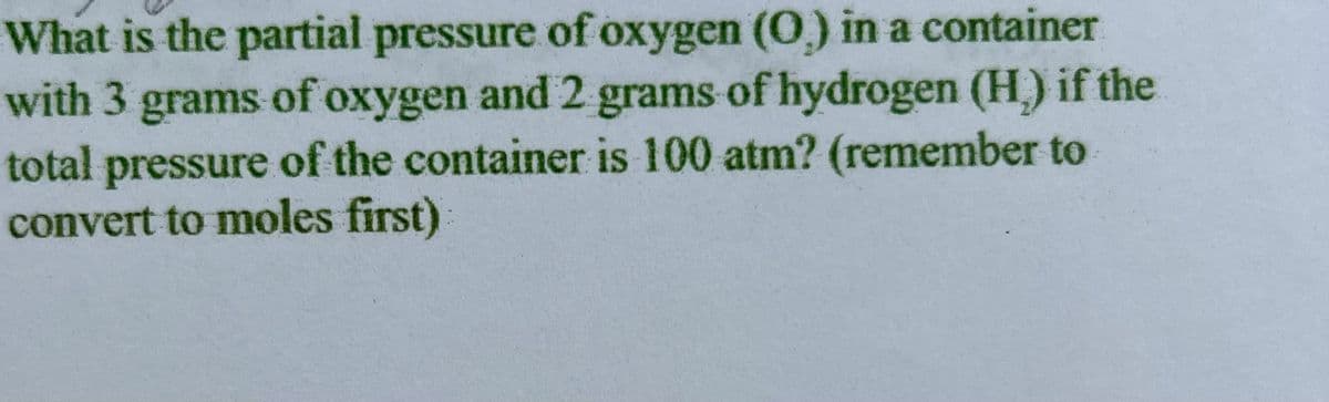 What is the partial pressure of oxygen (O) in a container
with 3 grams of oxygen and 2 grams of hydrogen (H) if the
total pressure of the container is 100 atm? (remember to
convert to moles first)