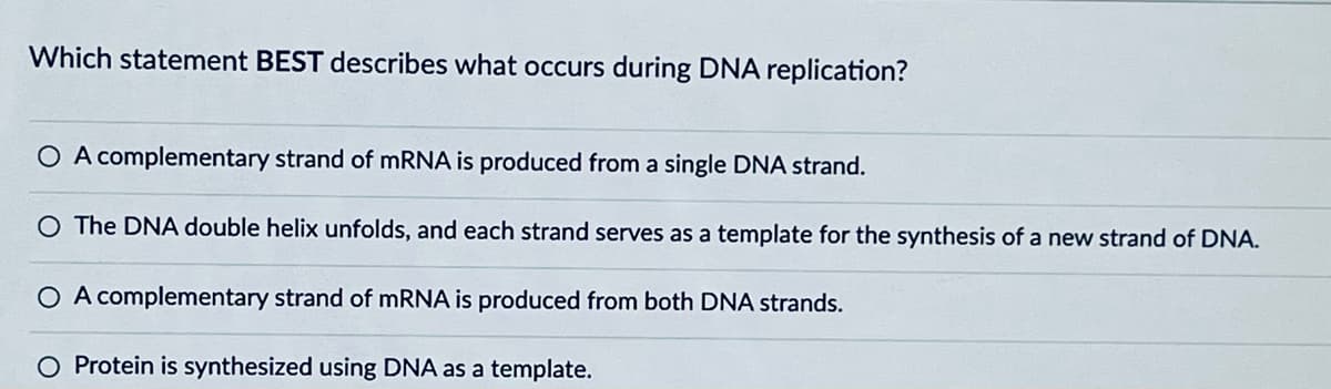 Which statement BEST describes what occurs during DNA replication?
OA complementary strand of mRNA is produced from a single DNA strand.
O The DNA double helix unfolds, and each strand serves as a template for the synthesis of a new strand of DNA.
○ A complementary strand of mRNA is produced from both DNA strands.
O Protein is synthesized using DNA as a template.