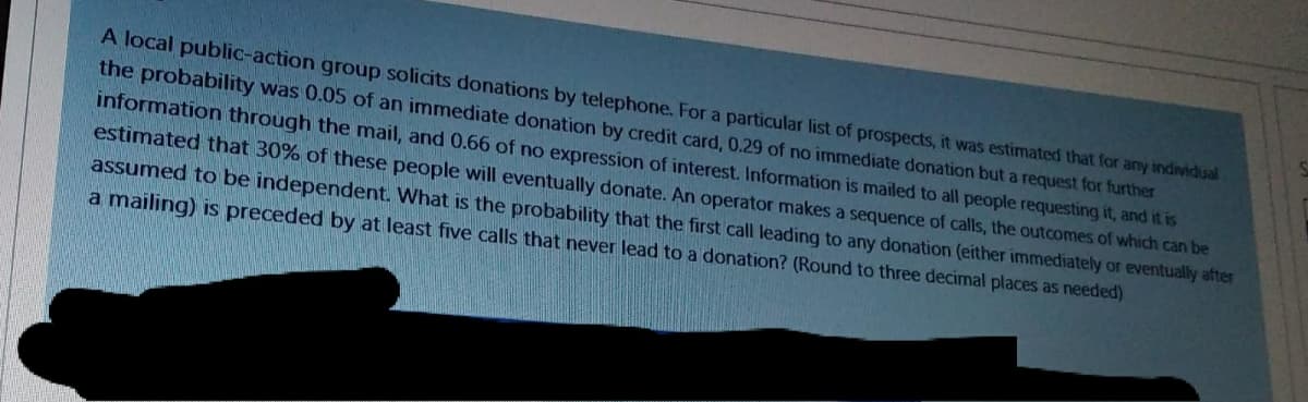 A local public-action group solicits donations by telephone. For a particular list of prospects, it was estimated that for any individual
the probability was 0.05 of an immediate donation by credit card, 0.29 of no immediate donation but a request for further
information through the mail, and 0.66 of no expression of interest. Information is mailed to all people requesting it, and it is
estimated that 30% of these people will eventually donate. An operator makes a sequence of calls, the outcomes of which can be
assumed to be independent. What is the probability that the first call leading to any donation (either immediately or eventually after
a mailing) is preceded by at least five calls that never lead to a donation? (Round to three decimal places as needed)
