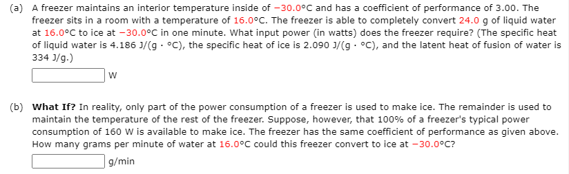(a) A freezer maintains an interior temperature inside of -30.0°C and has a coefficient of performance of 3.00. The
freezer sits in a room with a temperature of 16.0°C. The freezer is able to completely convert 24.0 g of liquid water
at 16.0°C to ice at -30.0°C in one minute. What input power (in watts) does the freezer require? (The specific heat
of liquid water is 4.186 J/(g · °C), the specific heat of ice is 2.090 J/(g · °C), and the latent heat of fusion of water is
334 J/g.)
w
(b) What If? In reality, only part of the power consumption of a freezer is used to make ice. The remainder is used to
maintain the temperature of the rest of the freezer. Suppose, however, that 100% of a freezer's typical power
consumption of 160 W is available to make ice. The freezer has the same coefficient of performance as given above.
How many grams per minute of water at 16.0°C could this freezer convert to ice at -30.0°C?
g/min
