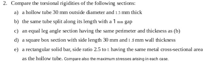 2. Compare the torsional rigidities of the following sections:
a) a hollow tube 30 mm outside diameter and 1.5 mm thick
b) the same tube split along its length with a 1 mm gap
c) an equal leg angle section having the same perimeter and thickness as (b)
d) a square box section with side length 30 mm and 1.5 mm wall thickness
e) a rectangular solid bar, side ratio 2.5 to 1. having the same metal cross-sectional area
as the hollow tube. Compare also the maximum stresses arising in each case.
