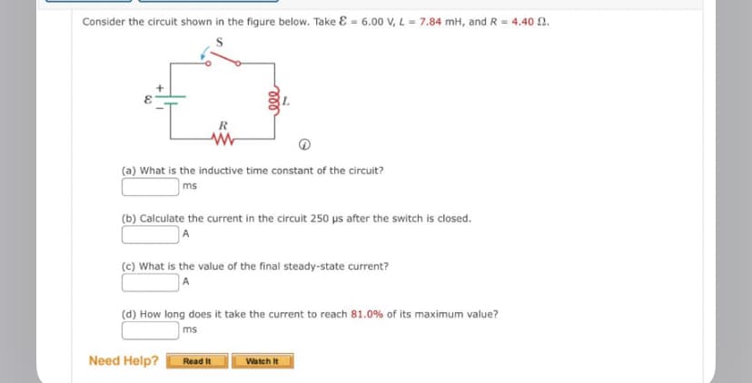 Consider the circuit shown in the figure below. Take & = 6.00 V, L = 7.84 mH, and R = 4.40 2.
(a) What is the inductive time constant of the circuit?
ms
R
(b) Calculate the current in the circuit 250 µs after the switch is closed.
(c) What is the value of the final steady-state current?
(d) How long does it take the current to reach 81.0% of its maximum value?
ms
Need Help?
Read It
Watch It