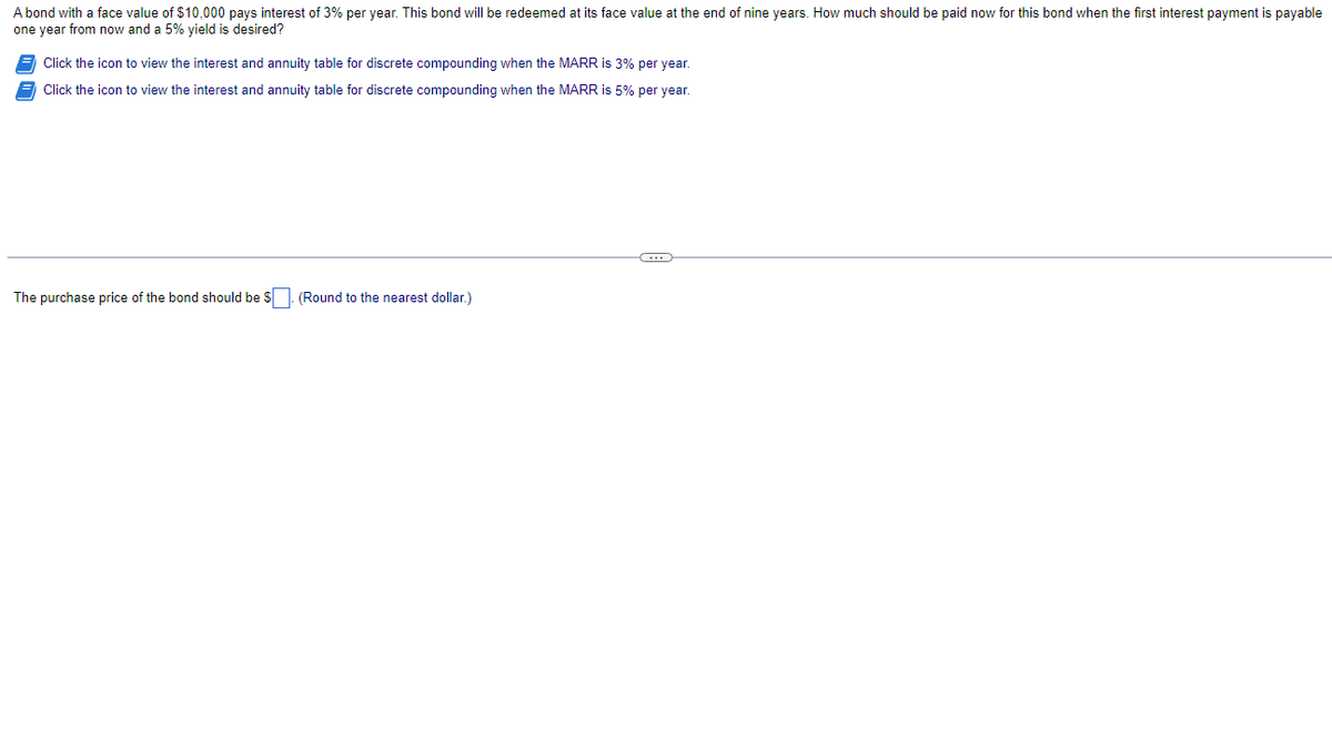 A bond with a face value of $10,000 pays interest of 3% per year. This bond will be redeemed at its face value at the end of nine years. How much should be paid now for this bond when the first interest payment is payable
one year from now and a 5% yield is desired?
Click the icon to view the interest and annuity table for discrete compounding when the MARR is 3% per year.
Click the icon to view the interest and annuity table for discrete compounding when the MARR is 5% per year.
The purchase price of the bond should be $. (Round to the nearest dollar.)
←