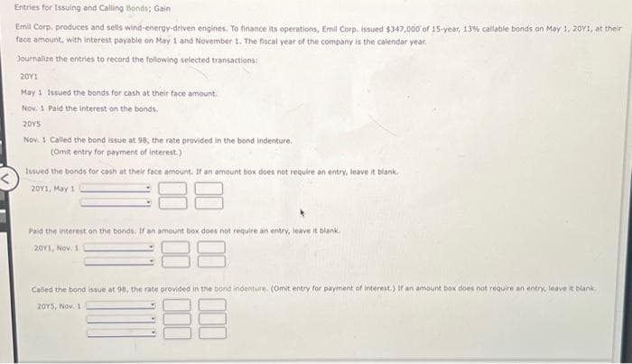 Entries for Issuing and Calling Bonds; Gain :
Emil Corp. produces and sells wind-energy-driven engines. To finance its operations, Emil Corp. issued $347,000 of 15-year, 13% callable bonds on May 1, 20Y1, at their
face amount, with interest payable on May 1 and November 1. The fiscal year of the company is the calendar year.
Journalize the entries to record the following selected transactions:
20Y1
May 1 Issued the bonds for cash at their face amount.
Nov. 1 Paid the interest on the bonds.
2015
Nov: 1 Called the bond issue at 98, the rate provided in the bond Indenture.
(Omit entry for payment of interest.)
Issued the bonds for cash at their face amount. If an amount box does not require an entry, leave it blank.
20Y1, May 1
88
Paid the interest on the bonds. If an amount box does not require an entry, leave it blank.
2011, NOV. 1
38
Called the bond issue at 98, the rate provided in the bond indenture. (Omit entry for payment of interest.) If an amount box does not require an entry, leave it blank
2015, Nov. 1
38