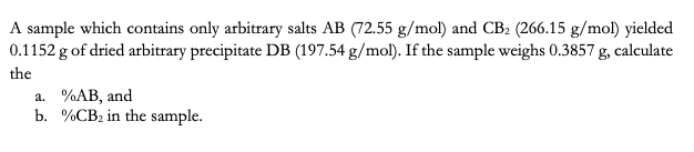 A sample which contains only arbitrary salts AB (72.55 g/mol) and CB₂ (266.15 g/mol) yielded
0.1152 g of dried arbitrary precipitate DB (197.54 g/mol). If the sample weighs 0.3857 g, calculate
the
a. %AB, and
b.
%CB₂ in the sample.
